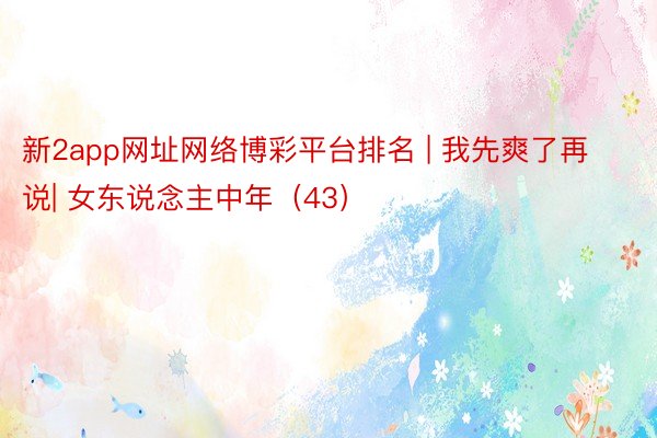 新2app网址网络博彩平台排名 | 我先爽了再说| 女东说念主中年（43）