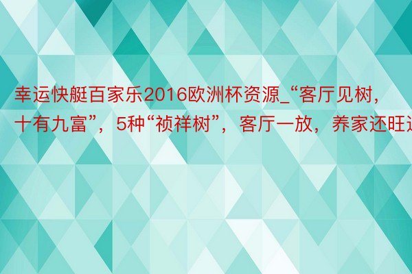 幸运快艇百家乐2016欧洲杯资源_“客厅见树，十有九富”，5种“祯祥树”，客厅一放，养家还旺运