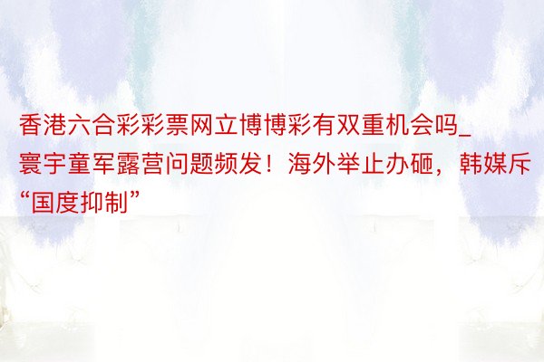 香港六合彩彩票网立博博彩有双重机会吗_寰宇童军露营问题频发！海外举止办砸，韩媒斥“国度抑制”