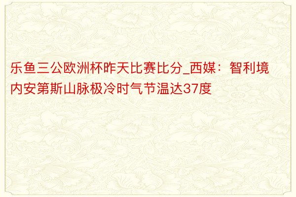 乐鱼三公欧洲杯昨天比赛比分_西媒：智利境内安第斯山脉极冷时气节温达37度