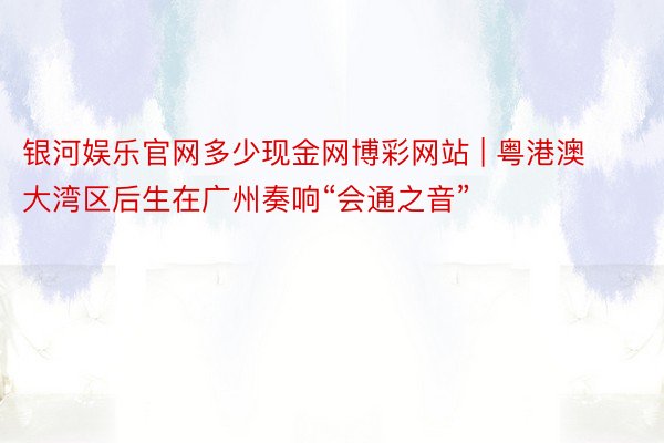 银河娱乐官网多少现金网博彩网站 | 粤港澳大湾区后生在广州奏响“会通之音”