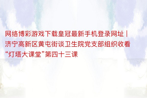 网络博彩游戏下载皇冠最新手机登录网址 | 济宁高新区黄屯街谈卫生院党支部组织收看“灯塔大课堂”第四十三课