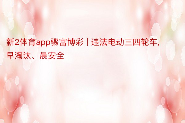 新2体育app骤富博彩 | 违法电动三四轮车, 早淘汰、晨安全