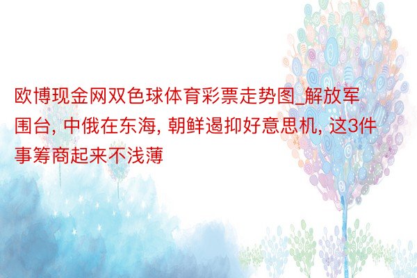 欧博现金网双色球体育彩票走势图_解放军围台, 中俄在东海, 朝鲜遏抑好意思机, 这3件事筹商起来不浅薄