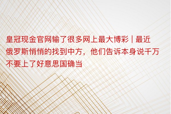 皇冠现金官网输了很多网上最大博彩 | 最近俄罗斯悄悄的找到中方，他们告诉本身说千万不要上了好意思国确当