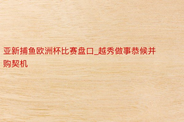 亚新捕鱼欧洲杯比赛盘口_越秀做事恭候并购契机