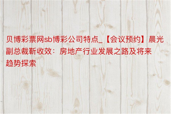 贝博彩票网sb博彩公司特点_【会议预约】晨光副总裁靳收效：房地产行业发展之路及将来趋势探索
