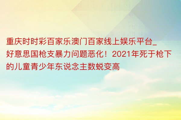 重庆时时彩百家乐澳门百家线上娱乐平台_好意思国枪支暴力问题恶化！2021年死于枪下的儿童青少年东说念主数蜕变高
