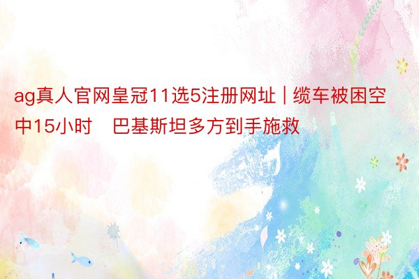 ag真人官网皇冠11选5注册网址 | 缆车被困空中15小时　巴基斯坦多方到手施救