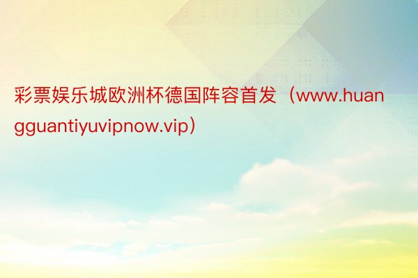 彩票娱乐城欧洲杯德国阵容首发（www.huangguantiyuvipnow.vip）