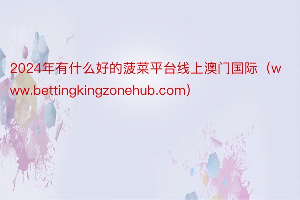 2024年有什么好的菠菜平台线上澳门国际（www.bettingkingzonehub.com）