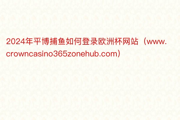 2024年平博捕鱼如何登录欧洲杯网站（www.crowncasino365zonehub.com）