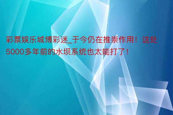 彩票娱乐城博彩迷_于今仍在推崇作用！这处5000多年前的水坝系统也太能打了！