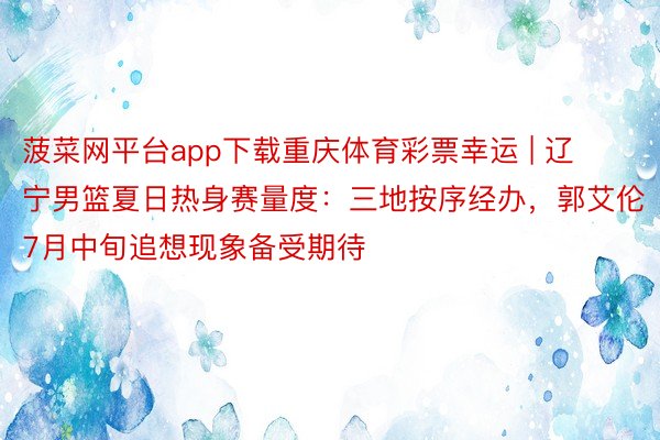 菠菜网平台app下载重庆体育彩票幸运 | 辽宁男篮夏日热身赛量度：三地按序经办，郭艾伦7月中旬追想现象备受期待