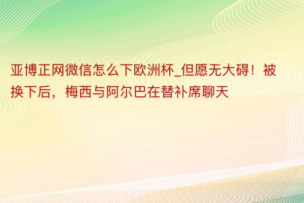 亚博正网微信怎么下欧洲杯_但愿无大碍！被换下后，梅西与阿尔巴在替补席聊天