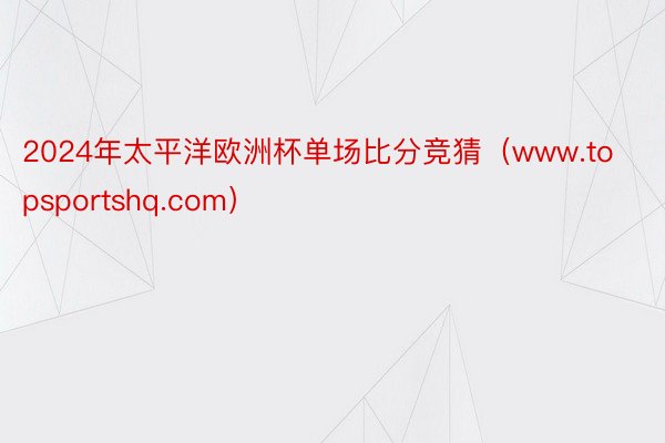 2024年太平洋欧洲杯单场比分竞猜（www.topsportshq.com）