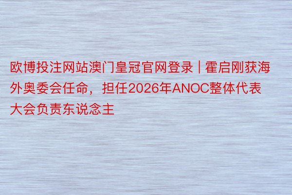 欧博投注网站澳门皇冠官网登录 | 霍启刚获海外奥委会任命，担任2026年ANOC整体代表大会负责东说念主