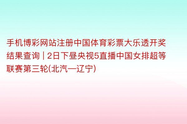手机博彩网站注册中国体育彩票大乐透开奖结果查询 | 2日下昼央视5直播中国女排超等联赛第三轮(北汽—辽宁)