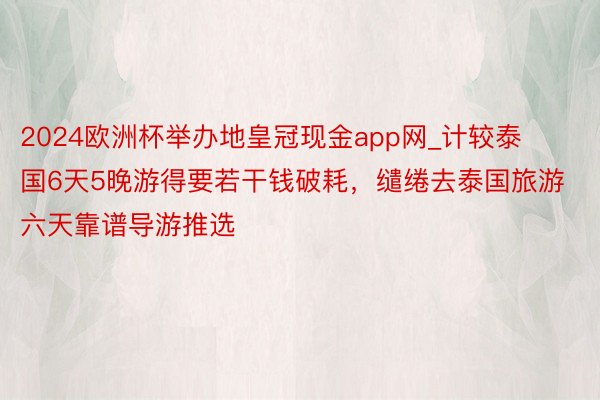 2024欧洲杯举办地皇冠现金app网_计较泰国6天5晚游得要若干钱破耗，缱绻去泰国旅游六天靠谱导游推选