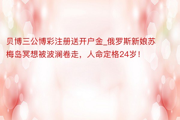 贝博三公博彩注册送开户金_俄罗斯新娘苏梅岛冥想被波澜卷走，人命定格24岁！