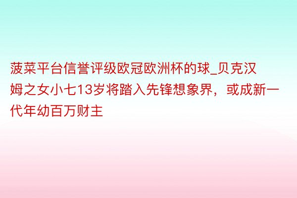 菠菜平台信誉评级欧冠欧洲杯的球_贝克汉姆之女小七13岁将踏入先锋想象界，或成新一代年幼百万财主