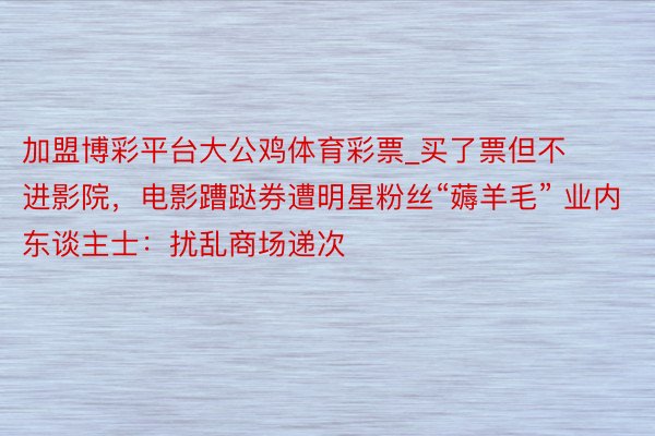 加盟博彩平台大公鸡体育彩票_买了票但不进影院，电影蹧跶券遭明星粉丝“薅羊毛” 业内东谈主士：扰乱商场递次
