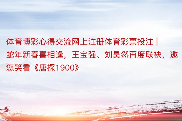 体育博彩心得交流网上注册体育彩票投注 | 蛇年新春喜相逢，王宝强、刘昊然再度联袂，邀您笑看《唐探1900》