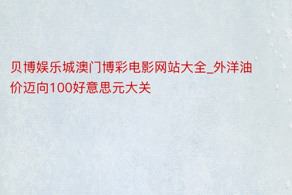 贝博娱乐城澳门博彩电影网站大全_外洋油价迈向100好意思元大关