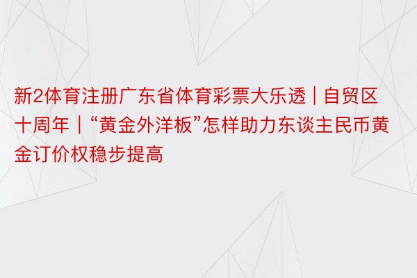 新2体育注册广东省体育彩票大乐透 | 自贸区十周年｜“黄金外洋板”怎样助力东谈主民币黄金订价权稳步提高